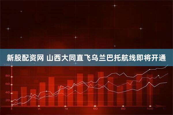新股配资网 山西大同直飞乌兰巴托航线即将开通