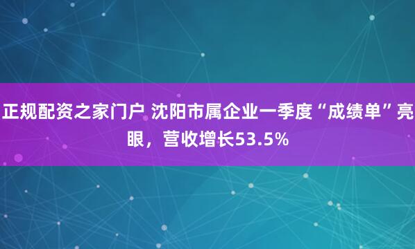 正规配资之家门户 沈阳市属企业一季度“成绩单”亮眼，营收增长53.5%