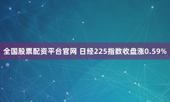 全国股票配资平台官网 日经225指数收盘涨0.59%