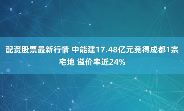 配资股票最新行情 中能建17.48亿元竞得成都1宗宅地 溢价率近24%