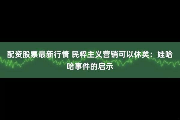 配资股票最新行情 民粹主义营销可以休矣：娃哈哈事件的启示