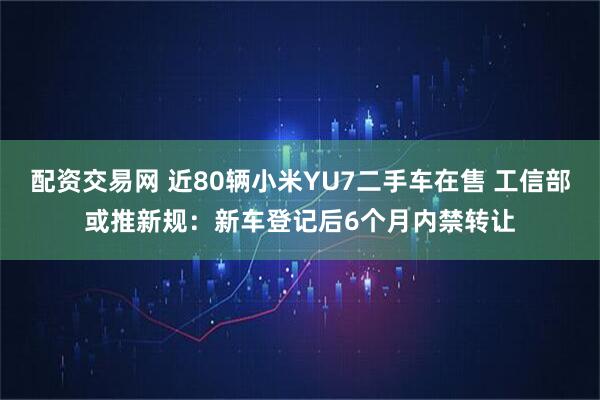 配资交易网 近80辆小米YU7二手车在售 工信部或推新规：新车登记后6个月内禁转让