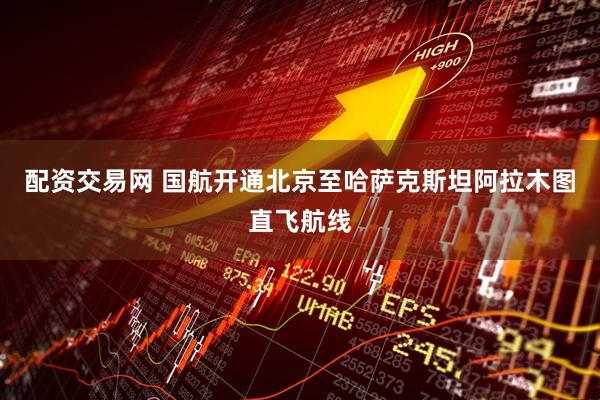 配资交易网 国航开通北京至哈萨克斯坦阿拉木图直飞航线