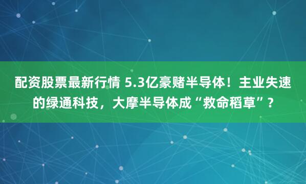 配资股票最新行情 5.3亿豪赌半导体！主业失速的绿通科技，大摩半导体成“救命稻草”？