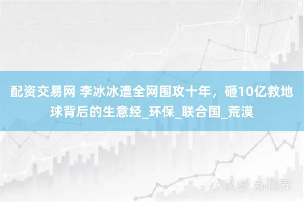 配资交易网 李冰冰遭全网围攻十年，砸10亿救地球背后的生意经_环保_联合国_荒漠