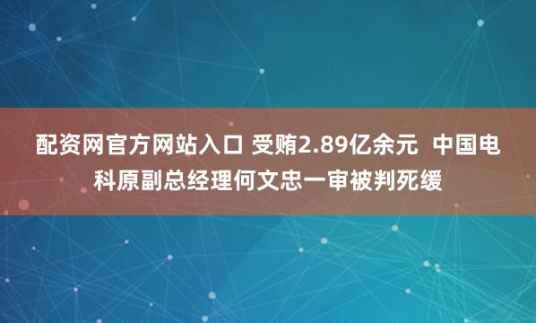 配资网官方网站入口 受贿2.89亿余元  中国电科原副总经理何文忠一审被判死缓