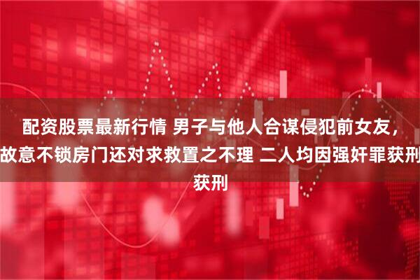 配资股票最新行情 男子与他人合谋侵犯前女友，故意不锁房门还对求救置之不理 二人均因强奸罪获刑
