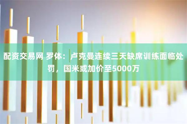 配资交易网 罗体：卢克曼连续三天缺席训练面临处罚，国米或加价至5000万
