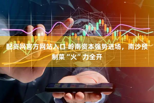 配资网官方网站入口 岭南资本强势进场，南沙预制菜“火”力全开