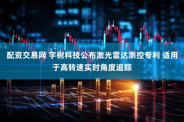 配资交易网 宇树科技公布激光雷达测控专利 适用于高转速实时角度追踪