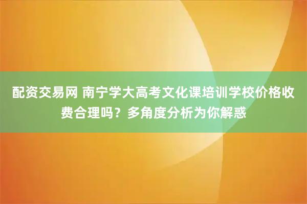 配资交易网 南宁学大高考文化课培训学校价格收费合理吗？多角度分析为你解惑