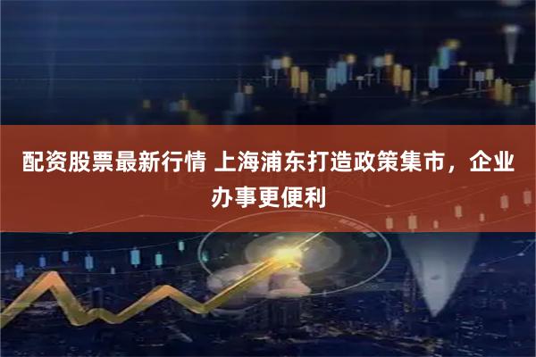配资股票最新行情 上海浦东打造政策集市，企业办事更便利