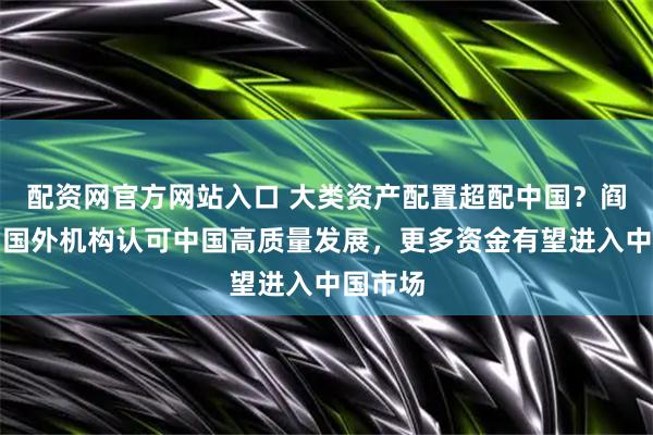 配资网官方网站入口 大类资产配置超配中国？阎小庆：国外机构认可中国高质量发展，更多资金有望进入中国市场