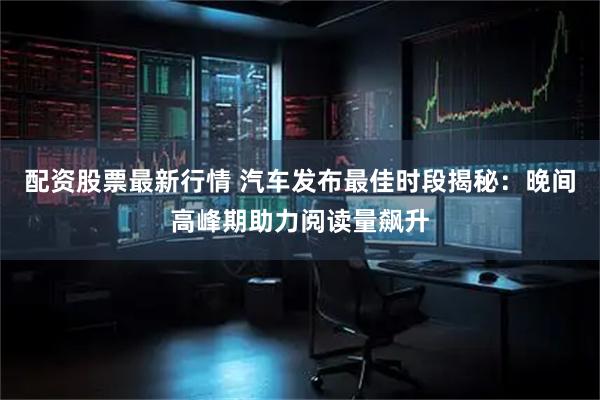 配资股票最新行情 汽车发布最佳时段揭秘：晚间高峰期助力阅读量飙升