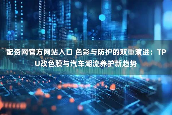 配资网官方网站入口 色彩与防护的双重演进：TPU改色膜与汽车潮流养护新趋势