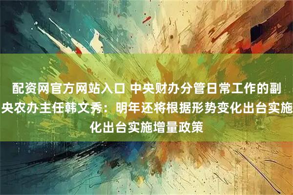 配资网官方网站入口 中央财办分管日常工作的副主任、中央农办主任韩文秀：明年还将根据形势变化出台实施增量政策