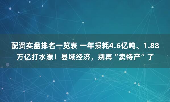 配资实盘排名一览表 一年损耗4.6亿吨、1.88万亿打水漂！县域经济，别再“卖特产”了