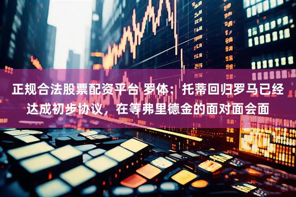 正规合法股票配资平台 罗体：托蒂回归罗马已经达成初步协议，在等弗里德金的面对面会面